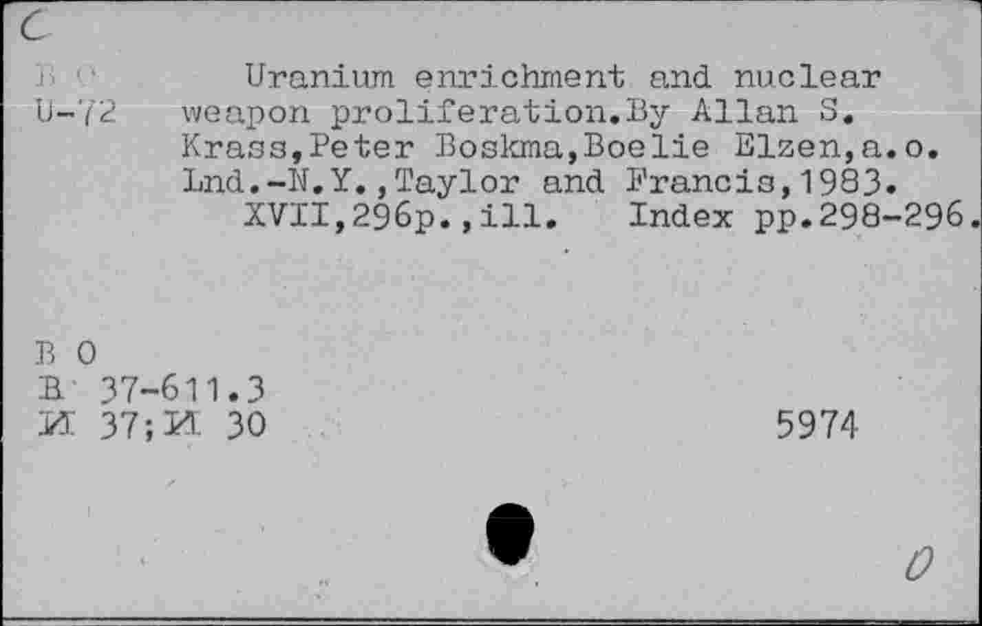 ﻿Uranium enrichment and nuclear U-72 weapon proliferation.By Allan S. Krass,Peter Boskma,Boelie Elzen,a.o. Lnd.-N.Y.,Taylor and Francis,1983.
XVII,296p.,ill. Index pp.298-296
B 0
B 37-611.3
M 37	30
5974
0